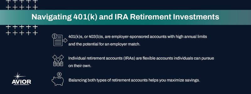 Navigating 401(k) and IRA Retirement Investments

- 401(k)s, or 403(b)s, are employer-sponsored accounts with high annual limits and the potential for an employer match
- Individual retirement accounts (IRAs) are flexible accounts individuals can pursue on their own
- Balancing both types of retirement accounts helps you maximize savings