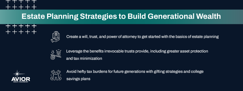 Key takeaways:

Create a will, trust, and power of attorney to get started with the basics of estate planning. 
Leverage the benefits irrevocable trusts provide, including greater asset protection and tax minimization.
Avoid hefty tax burdens for future generations with gifting strategies and college savings plans.
