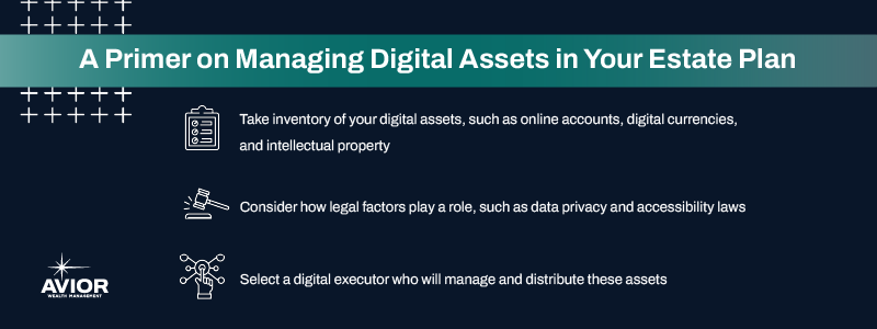 Key takeaways:

Take inventory of your digital assets, such as online accounts, digital currencies, and intellectual property.
Consider how legal factors play a role, such as data privacy and accessibility laws.
Select a digital executor who will manage and distribute these assets. 

