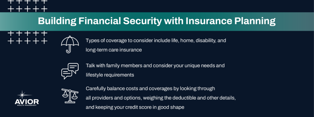 Key takeaways:

Types of coverage to consider include life, home, disability, and long-term care insurance.
Talk with family members and consider your unique needs and lifestyle requirements.
Carefully balance costs and coverages by looking through all providers and options, weighing the deductible and other details, and keeping your credit score in good shape.
