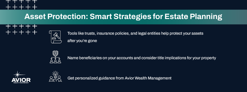 Key takeaways:

Tools like trusts, insurance policies, and legal entities help protect your assets after you’re gone.
Name beneficiaries on your accounts and consider title implications for your property.
Get personalized guidance from Avior Wealth Management.
