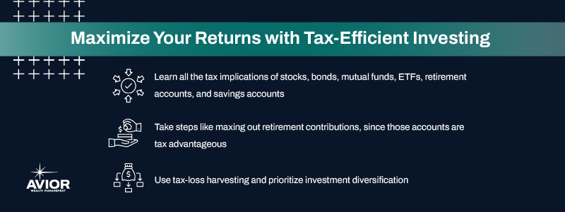 Key takeaways:

Learn all the tax implications of stocks, bonds, mutual funds, ETFs, retirement accounts, and savings accounts     
Take steps like maxing out retirement contributions, since those accounts are tax advantageous     
Use tax-loss harvesting and prioritize investment diversification     