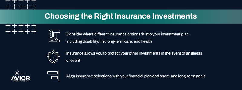 Key takeaways:

Consider where different insurance options fit into your investment plan, including disability, life, long-term care, and health     
Insurance allows you to protect your other investments in the event of an illness or event     
Align insurance selections with your financial plan and short- and long-term goals     
