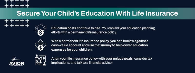 Key takeaways:

Education costs continue to rise. You can aid your education planning efforts with a permanent life insurance policy.
With a permanent life insurance policy, you can borrow against a cash-value account and use that money to help cover education expenses for your children.
Align your life insurance policy with your unique goals, consider tax implications, and talk to a financial advisor.
