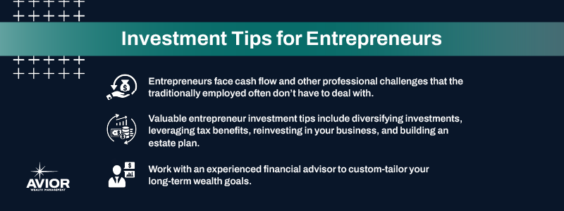 Key takeaways:

Entrepreneurs face cash flow and other professional challenges that the traditionally employed often don’t have to deal with.
Valuable entrepreneur investment tips include diversifying investments, leveraging tax benefits, reinvesting in your business, and building an estate plan.
Work with an experienced financial advisor to custom-tailor your long-term wealth goals.
